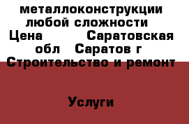 металлоконструкции любой сложности › Цена ­ 500 - Саратовская обл., Саратов г. Строительство и ремонт » Услуги   . Саратовская обл.